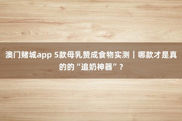 澳门赌城app 5款母乳赞成食物实测｜哪款才是真的的“追奶神器”？