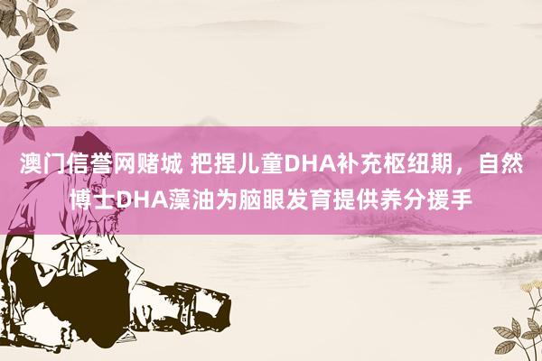 澳门信誉网赌城 把捏儿童DHA补充枢纽期，自然博士DHA藻油为脑眼发育提供养分援手
