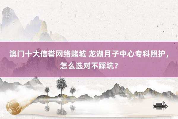 澳门十大信誉网络赌城 龙湖月子中心专科照护，怎么选对不踩坑？