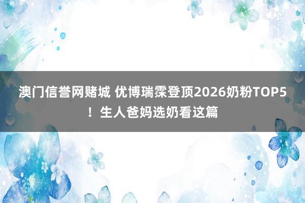 澳门信誉网赌城 优博瑞霂登顶2026奶粉TOP5！生人爸妈选奶看这篇