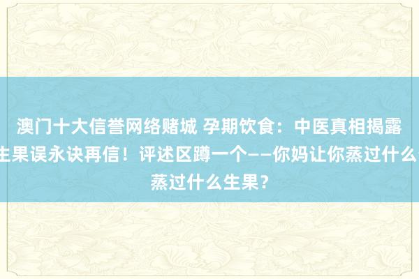 澳门十大信誉网络赌城 孕期饮食：中医真相揭露，蒸生果误永诀再信！评述区蹲一个——你妈让你蒸过什么生果？