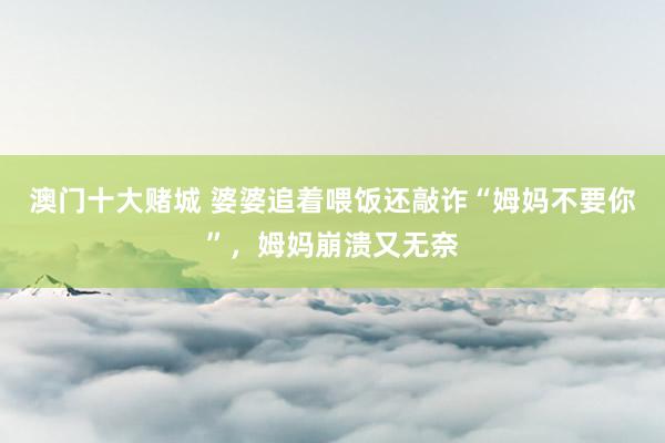 澳门十大赌城 婆婆追着喂饭还敲诈“姆妈不要你”，姆妈崩溃又无奈