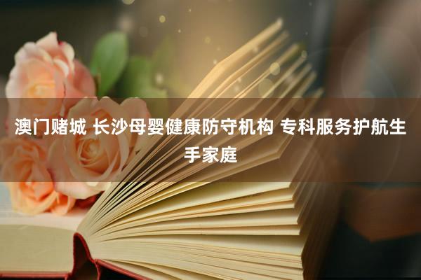 澳门赌城 长沙母婴健康防守机构 专科服务护航生手家庭