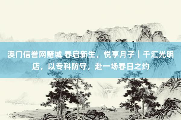 澳门信誉网赌城 春启新生，悦享月子｜千汇光明店，以专科防守，赴一场春日之约