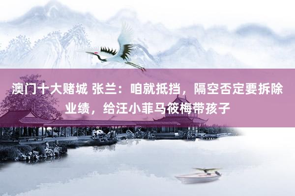澳门十大赌城 张兰：咱就抵挡，隔空否定要拆除业绩，给汪小菲马筱梅带孩子