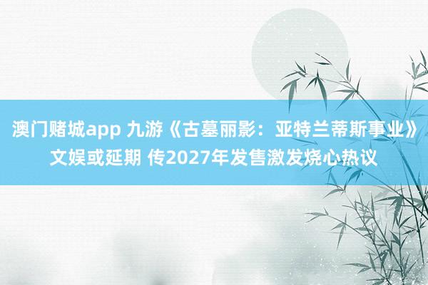 澳门赌城app 九游《古墓丽影：亚特兰蒂斯事业》文娱或延期 传2027年发售激发烧心热议