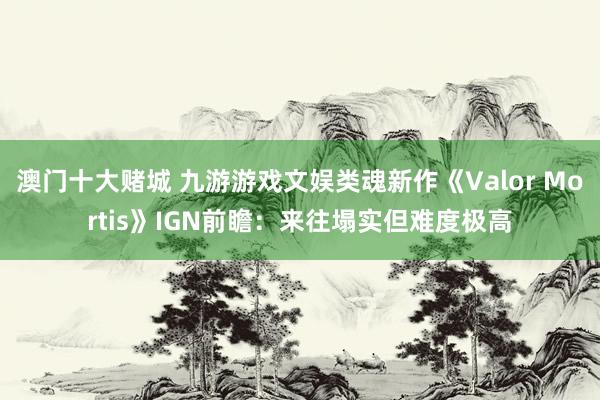 澳门十大赌城 九游游戏文娱类魂新作《Valor Mortis》IGN前瞻：来往塌实但难度极高