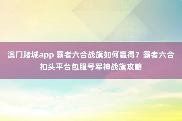 澳门赌城app 霸者六合战旗如何赢得？霸者六合扣头平台包服号军神战旗攻略