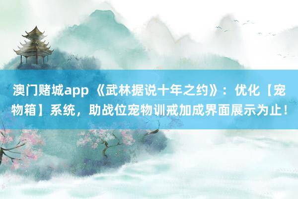 澳门赌城app 《武林据说十年之约》：优化【宠物箱】系统，助战位宠物训戒加成界面展示为止！