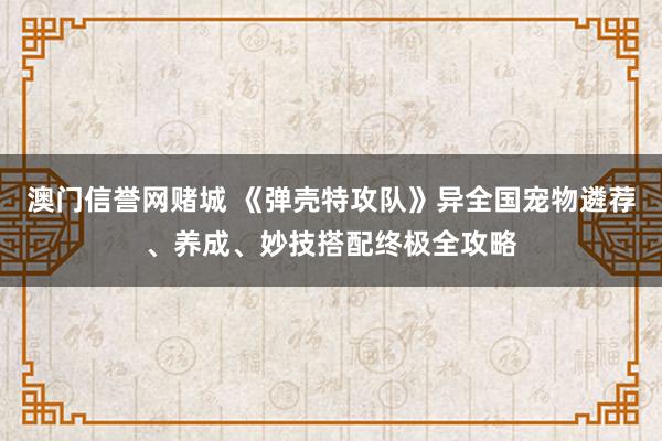澳门信誉网赌城 《弹壳特攻队》异全国宠物遴荐、养成、妙技搭配终极全攻略