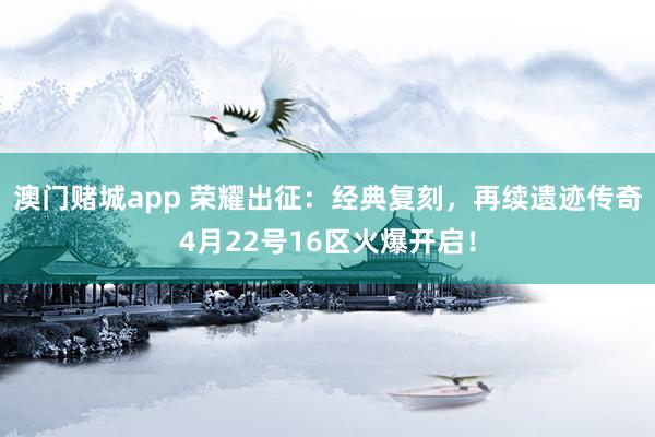 澳门赌城app 荣耀出征：经典复刻，再续遗迹传奇4月22号16区火爆开启！