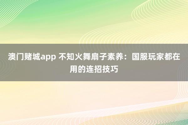 澳门赌城app 不知火舞扇子素养：国服玩家都在用的连招技巧