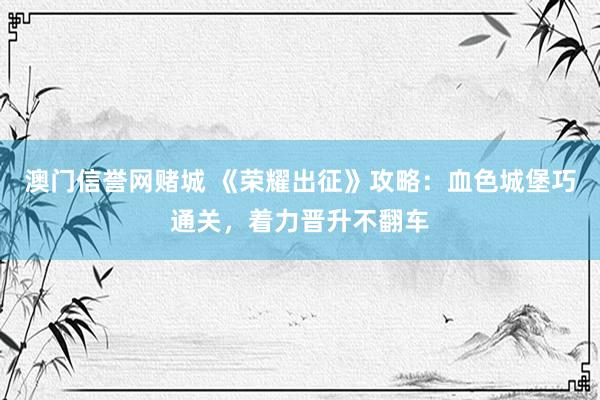 澳门信誉网赌城 《荣耀出征》攻略：血色城堡巧通关，着力晋升不翻车