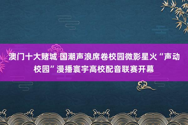 澳门十大赌城 国潮声浪席卷校园微影星火“声动校园”漫播寰宇高校配音联赛开幕