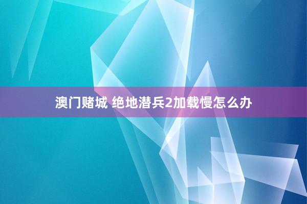 澳门赌城 绝地潜兵2加载慢怎么办