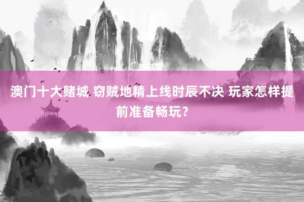 澳门十大赌城 窃贼地精上线时辰不决 玩家怎样提前准备畅玩？