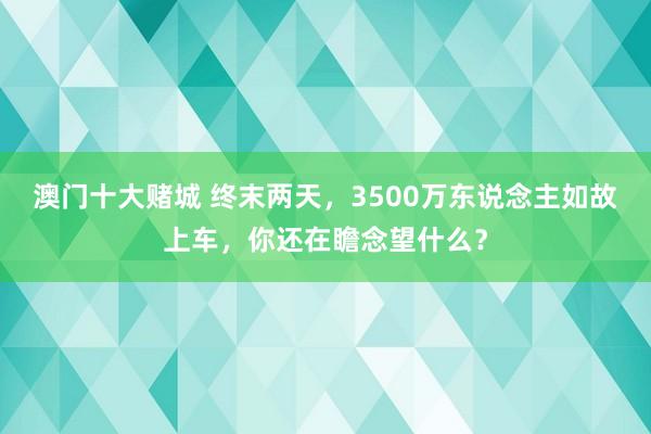 澳门十大赌城 终末两天，3500万东说念主如故上车，你还在瞻念望什么？
