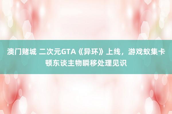 澳门赌城 二次元GTA《异环》上线，游戏蚁集卡顿东谈主物瞬移处理见识