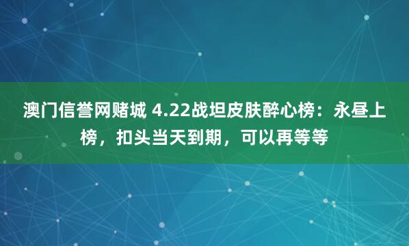 澳门信誉网赌城 4.22战坦皮肤醉心榜：永昼上榜，扣头当天到期，可以再等等