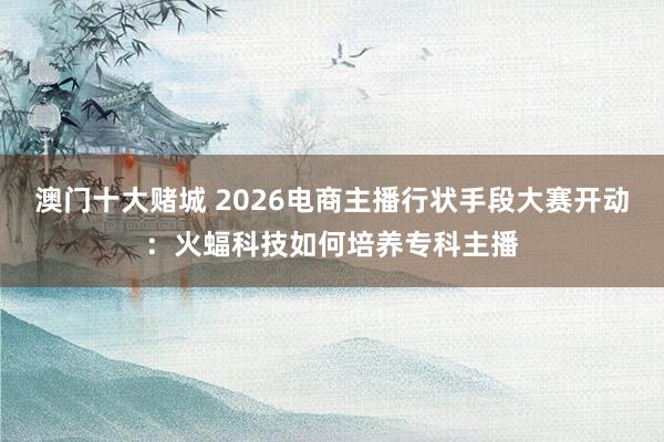 澳门十大赌城 2026电商主播行状手段大赛开动：火蝠科技如何培养专科主播