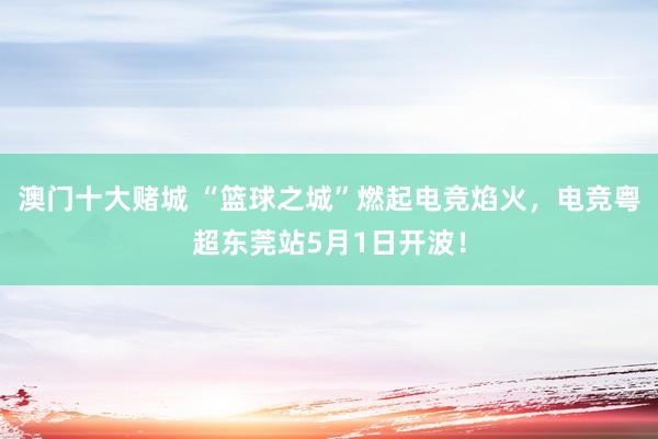 澳门十大赌城 “篮球之城”燃起电竞焰火，电竞粤超东莞站5月1日开波！