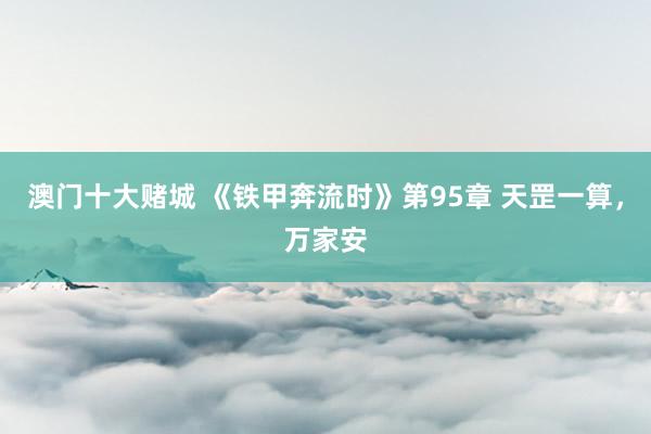 澳门十大赌城 《铁甲奔流时》第95章 天罡一算，万家安