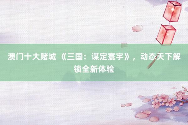 澳门十大赌城 《三国：谋定寰宇》，动态天下解锁全新体验