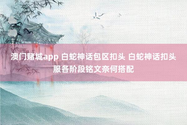 澳门赌城app 白蛇神话包区扣头 白蛇神话扣头服各阶段铭文奈何搭配