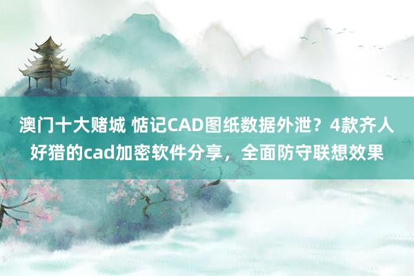 澳门十大赌城 惦记CAD图纸数据外泄？4款齐人好猎的cad加密软件分享，全面防守联想效果