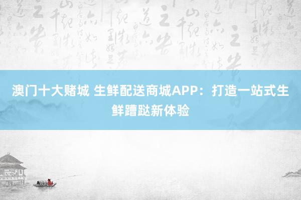 澳门十大赌城 生鲜配送商城APP：打造一站式生鲜蹧跶新体验