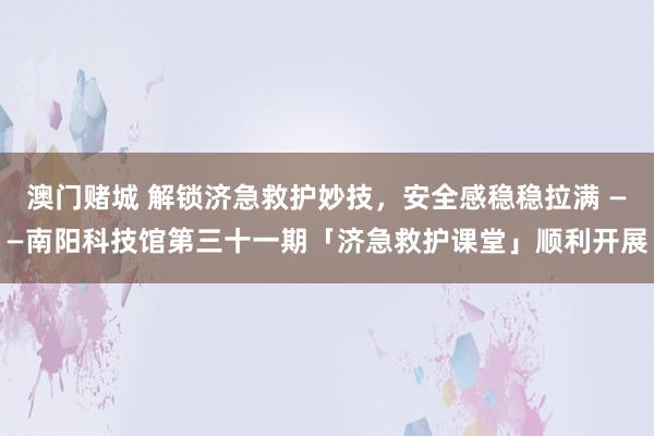 澳门赌城 解锁济急救护妙技，安全感稳稳拉满 ——南阳科技馆第三十一期「济急救护课堂」顺利开展