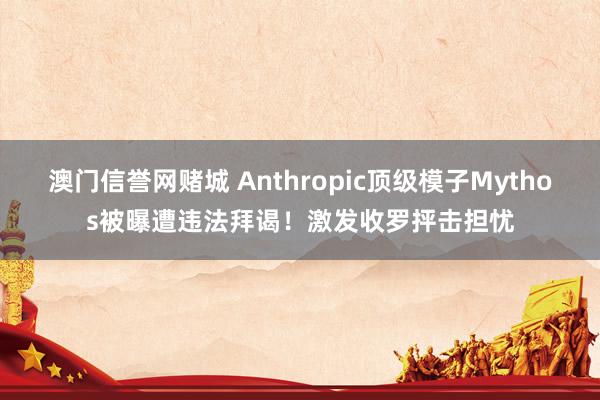 澳门信誉网赌城 Anthropic顶级模子Mythos被曝遭违法拜谒！激发收罗抨击担忧