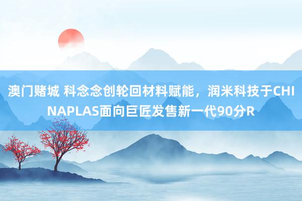 澳门赌城 科念念创轮回材料赋能，润米科技于CHINAPLAS面向巨匠发售新一代90分R