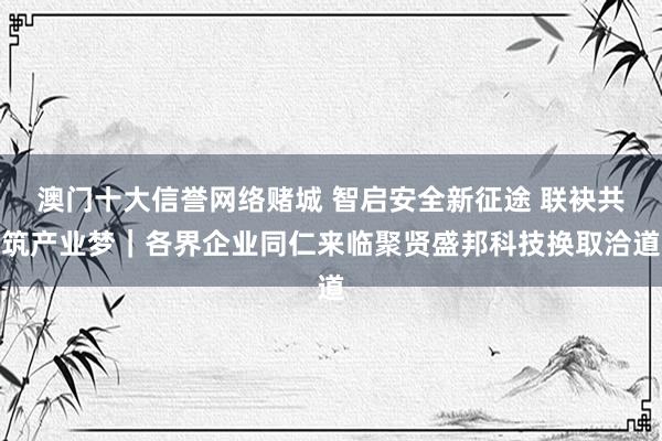 澳门十大信誉网络赌城 智启安全新征途 联袂共筑产业梦｜各界企业同仁来临聚贤盛邦科技换取洽道