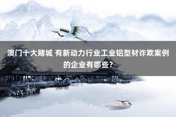 澳门十大赌城 有新动力行业工业铝型材诈欺案例的企业有哪些？
