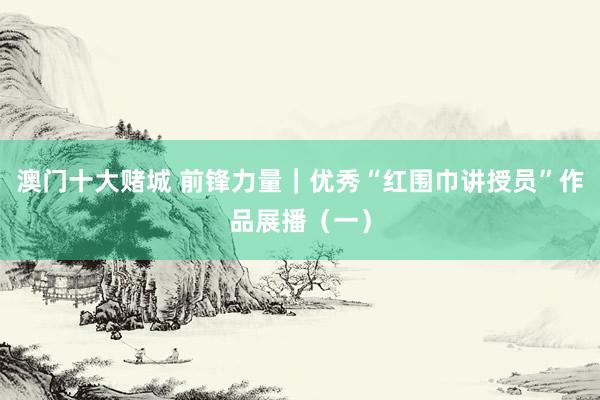 澳门十大赌城 前锋力量｜优秀“红围巾讲授员”作品展播（一）