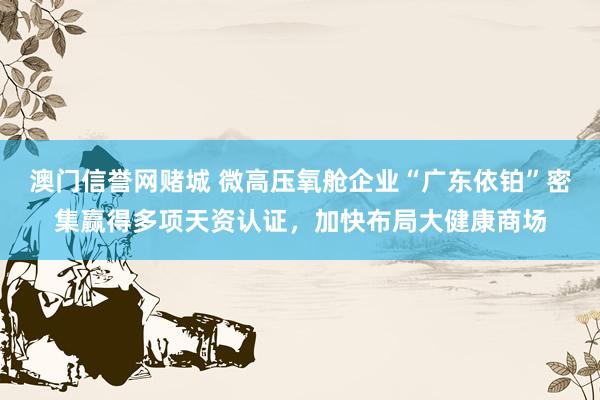 澳门信誉网赌城 微高压氧舱企业“广东依铂”密集赢得多项天资认证，<a href=