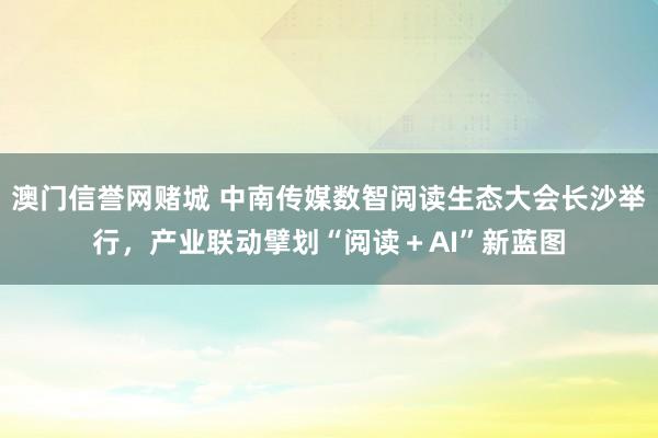 澳门信誉网赌城 中南传媒数智阅读生态大会长沙举行，产业联动擘划“阅读＋AI”新蓝图