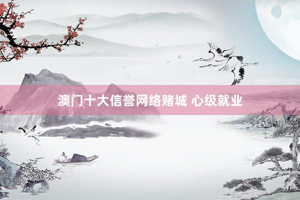 澳门十大信誉网络赌城 心级就业