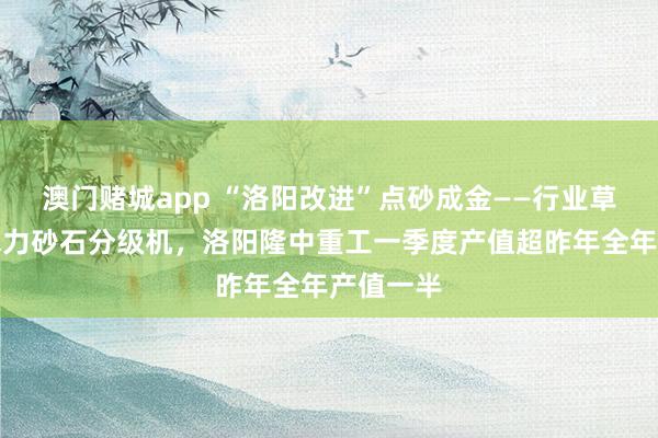澳门赌城app “洛阳改进”点砂成金——行业草创湿式水力砂石分级机，洛阳隆中重工一季度产值超昨年全年产值一半