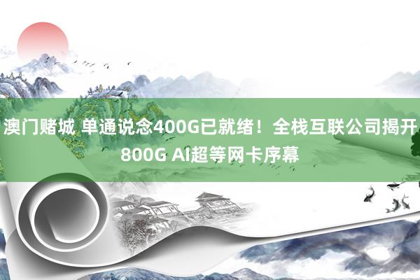 澳门赌城 单通说念400G已就绪！全栈互联公司揭开800G AI超等网卡序幕