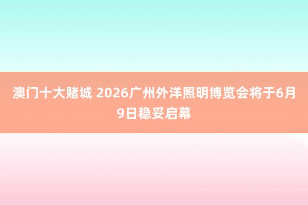 澳门十大赌城 2026广州外洋照明博览会将于6月9日稳妥启幕