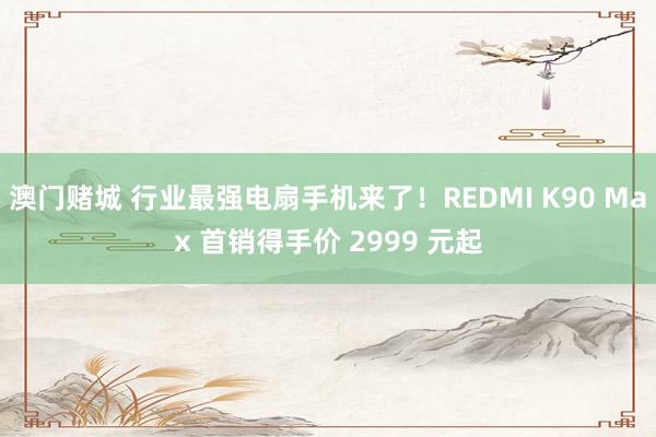 澳门赌城 行业最强电扇手机来了！REDMI K90 Max 首销得手价 2999 元起