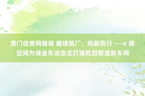 澳门信誉网赌城 循绿筑厂，向新而行 ——e 境空间为绿金东说念主打造轮回智造新车间