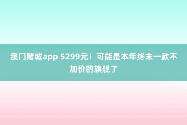 澳门赌城app 5299元！可能是本年终末一款不加价的旗舰了