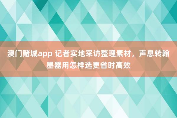 澳门赌城app 记者实地采访整理素材，声息转翰墨器用怎样选更省时高效