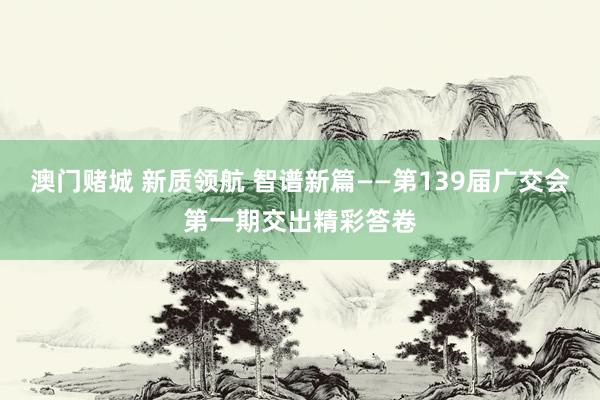 澳门赌城 新质领航 智谱新篇——第139届广交会第一期交出精彩答卷