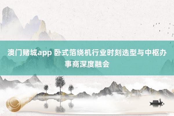 澳门赌城app 卧式箔绕机行业时刻选型与中枢办事商深度融会