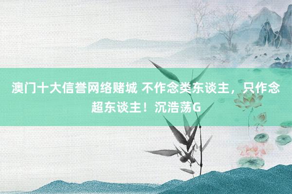 澳门十大信誉网络赌城 不作念类东谈主，只作念超东谈主！沉浩荡G