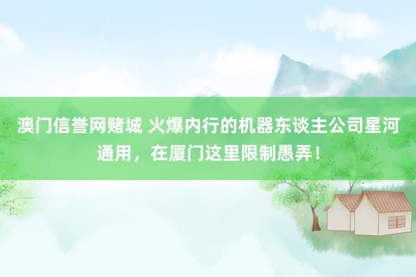 澳门信誉网赌城 火爆内行的机器东谈主公司星河通用，在厦门这里限制愚弄！